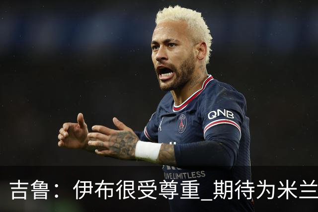 吉鲁：伊布很受尊重 期待为米兰取得伟大的成就